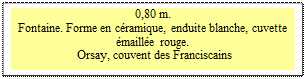 Zone de Texte: 0,80 m. 
Fontaine. Forme en cramique, enduite blanche, cuvette maille rouge.  
 Orsay, couvent des Franciscains

