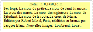 Zone de Texte: mtal,  h. 0,14x0,16 m.
Fer forg. La croix du prtre, La croix de Saint Franois, La croix des maris, La croix des ingnieurs La croix de l'tudiant, La croix de la route, La croix de Marie. 
dites par Robert Morel, Paris, rdites en bronze par Jacques Blanc, Nouvelles Images, Lombreuil, Loiret.  
