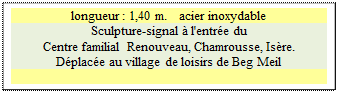 Zone de Texte: longueur : 1,40 m.   acier inoxydable
Sculpture-signal à l'entrée du
Centre familial Renouveau, Chamrousse, Isère.
Déplacée au village de loisirs de Beg Meil

