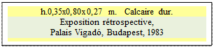 Zone de Texte: h.0,35x0,80x0,27 m.   Calcaire dur.
Exposition rtrospective, 
Palais Vigad, Budapest, 1983 

