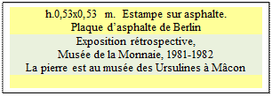 Zone de Texte: h.0,53x0,53 m.  Estampe sur asphalte.
Plaque dasphalte de Berlin
Exposition rtrospective, 
Muse de la Monnaie, 1981-1982 
La pierre est au muse des Ursulines  Mcon


