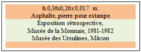 Zone de Texte: h.0,36x0,26x0,017 m.
Asphalte, pierre pour estampe
Exposition rtrospective, 
Muse de la Monnaie, 1981-1982 
Muse des Ursulines, Mcon

