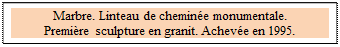 Zone de Texte: Marbre. Linteau de chemine monumentale. 
Premire sculpture en granit. Acheve en 1995.
