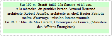 Zone de Texte: Sur 160 m. Granit taill  la flamme et  leau.  
 la mmoire du granitier breton Armand Bertrand.
architecte :Robert Auzelle, architecte en chef, Hector Patriotis matre d'ouvrage : mission intercommunale 
En 1973 : film de Max Grard, Chroniques de France, (Ministre des Affaires trangres)

