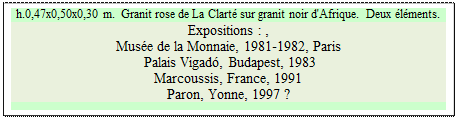 Zone de Texte: h.0,47x0,50x0,30 m.  Granit rose de La Clart sur granit noir d'Afrique.  Deux lments.
Expositions : , 
Muse de la Monnaie, 1981-1982, Paris  
 Palais Vigad, Budapest, 1983   
Marcoussis, France, 1991 
Paron, Yonne, 1997 ?

