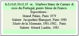 Zone de Texte: h.0,41x0,30x0,19 m.  Marbres blanc de Carrare & rose du Portugal, pierre bleue de France. 
Expositions :
Grand Palais, Paris 1979 
Galerie Jacqueline Blanquet, Paris 1980 
Mue de la Monnaie, 1981-1982, Paris 
Galerie Grard Laubie, 1983

