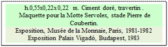 Zone de Texte: h.0,55x0,22x0,22 m. Ciment dor, travertin . 
 Maquette pour la Motte Servolex, stade Pierre de Coubertin.
Exposition, Muse de la Monnaie, Paris, 1981-1982
Exposition Palais Vigad, Budapest, 1983

