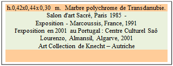 Zone de Texte: h.0,42x0,44x0,30 m.  Marbre polychrome de Transdanubie. 
Salon d'art Sacré, Paris 1985 -  
Exposition - Marcoussis, France, 1991 
l'exposition en 2001 au Portugal : Centre Culturel Saô Lourenzo, Almansil, Algarve, 2001
Art Collection de Knecht – Autriche

