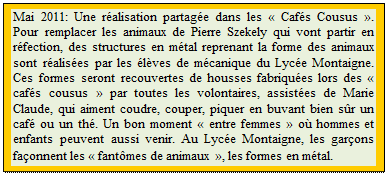 Zone de Texte: Mai 2011: Une ralisation partage dans les  Cafs Cousus . Pour remplacer les animaux de Pierre Szekely qui vont partir en rfection, des structures en mtal reprenant la forme des animaux sont ralises par les lves de mcanique du Lyce Montaigne. Ces formes seront recouvertes de housses fabriques lors des  cafs cousus  par toutes les volontaires, assistes de Marie Claude, qui aiment coudre, couper, piquer en buvant bien sr un caf ou un th. Un bon moment  entre femmes  o hommes et enfants peuvent aussi venir. Au Lyce Montaigne, les garons faonnent les  fantmes de animaux , les formes en mtal.