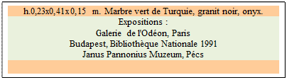 Zone de Texte: h.0,23x0,41x0,15 m. Marbre vert de Turquie, granit noir, onyx. 
Expositions :
Galerie de l'Odon, Paris 
Budapest, Bibliothque Nationale 1991 
Janus Pannonius Muzeum, Pcs

