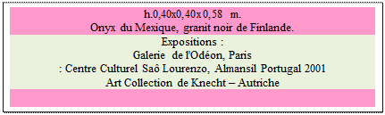 Zone de Texte: h.0,40x0,40x0,58 m.  
Onyx du Mexique, granit noir de Finlande. 
Expositions :
Galerie de l'Odon, Paris 
: Centre Culturel Sa Lourenzo, Almansil Portugal 2001 
Art Collection de Knecht  Autriche

