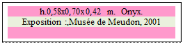 Zone de Texte: h.0,58x0,70x0,42 m.  Onyx. 
Exposition :,Muse de Meudon, 2001

