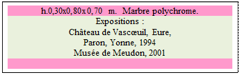 Zone de Texte: h.0,30x0,80x0,70 m.  Marbre polychrome.
Expositions : 
Chteau de Vascuil, Eure, 
Paron, Yonne, 1994 
Muse de Meudon, 2001

