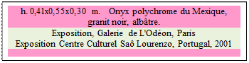 Zone de Texte: h. 0,41x0,55x0,30 m.   Onyx polychrome du Mexique, 
granit noir, albtre. 
Exposition, Galerie de L'Odon, Paris 
Exposition Centre Culturel Sa Lourenzo, Portugal, 2001

